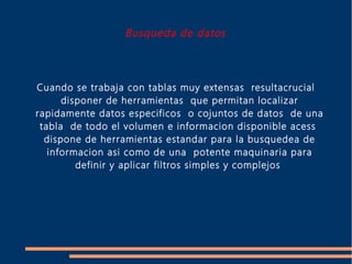 Busqueda de datos



Cuando se trabaja con tablas muy extensas resultacrucial
      disponer de herramientas que permitan localizar
rapidamente datos especificos o cojuntos de datos de una
 tabla de todo el volumen e informacion disponible acess
  dispone de herramientas estandar para la busquedea de
   informacion asi como de una potente maquinaria para
         definir y aplicar filtros simples y complejos
 
