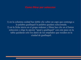 Como filtrar por seleccion




1) en la columna cuidad haz doble clic sobre un capo que contenga a
          la palabra guallaquil la palabra quedara selecionada.
2) en la ficha inicio en el grupo ordenar y filtrar haz clic en el boton
  seleccion y elige la opcion “igual a guallaquil” con este paso en la
    tabla quedaran solo los datos de los emplados que residen en la
                          ciudad de guallaquil.
 