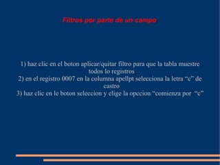 Filtros por parte de un campo




  1) haz clic en el boton aplicar/quitar filtro para que la tabla muestre
                             todos lo registros
 2) en el registro 0007 en la columna apellpt selecciona la letra “c” de
                                   castro
3) haz clic en le boton seleccion y elige la opccion “comienza por “c”
 