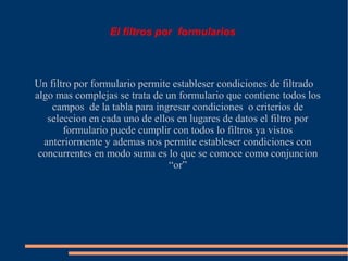 El filtros por formularios



Un filtro por formulario permite estableser condiciones de filtrado
algo mas complejas se trata de un formulario que contiene todos los
    campos de la tabla para ingresar condiciones o criterios de
   seleccion en cada uno de ellos en lugares de datos el filtro por
       formulario puede cumplir con todos lo filtros ya vistos
  anteriormente y ademas nos permite estableser condiciones con
 concurrentes en modo suma es lo que se comoce como conjuncion
                                “or”
 