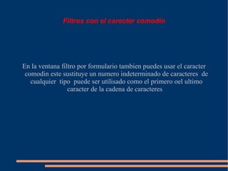 Filtros con el carecter comodin




En la ventana filtro por formulario tambien puedes usar el caracter
 comodin este sustituye un numero indeterminado de caracteres de
   cualquier tipo puede ser utilisado como el primero oel ultimo
                 caracter de la cadena de caracteres
 