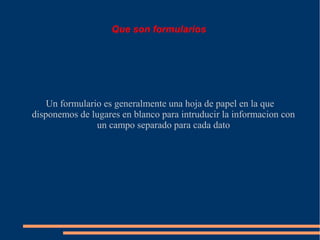 Que son formularios




    Un formulario es generalmente una hoja de papel en la que
disponemos de lugares en blanco para intruducir la informacion con
                un campo separado para cada dato
 