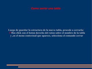 Como serrar una tabla




Luego de guardar la estructura de la nueva tabla, procede a cerrarla:
1°Has click con el boton derecho del raton sobre el nombre de la tabla
 y ,en el menu contextual que aparece, selecciona el comando cerrar
 