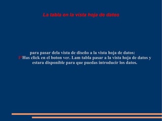 La tabla en la vista hoja de datos




     para pasar dela vista de diseño a la vista hoja de datos:
1°Has click en el boton ver. Lam tabla pasar a la vista hoja de datos y
       estara disponible para que puedas introducir los datos.
 