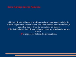 Como Agregar Nuevos Registros




 si haces click en el boton ir al ultimo registro notaras que debajo del
ultimo registro sae encuentran en una fila diseñada con un asterisco,lo
             queindica que se trata de un registro en blanco.
 1°En la fich inico , has click en el boton registro y seleciona la opcion
                                  nuevo .
                2°introduce los datos del nuevo registro.
 