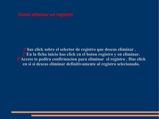 Como eliminar un registro




   1°has click sobre el selector de registro que deseas eliminar .
   2°En la ficha inicio has click en el boton registro y en eliminar.
3°Access te pedira confirmacion para eliminar el registro . Has click
   en si si deseas eliminar definitivamente al registro selecionado.
 
