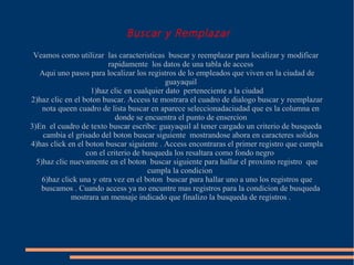 Buscar y Remplazar
 Veamos como utilizar las caracteristicas buscar y reemplazar para localizar y modificar
                         rapidamente los datos de una tabla de access
   Aqui uno pasos para localizar los registros de lo empleados que viven en la ciudad de
                                           guayaquil
                   1)haz clic en cualquier dato perteneciente a la ciudad
2)haz clic en el boton buscar. Access te mostrara el cuadro de dialogo buscar y reemplazar
    nota queen cuadro de lista buscar en aparece seleccionadaciudad que es la columna en
                            donde se encuentra el punto de ensercion
3)En el cuadro de texto buscar escribe: guayaquil al tener cargado un criterio de busqueda
    cambia el grisado del boton buscar siguiente mostrandose ahora en caracteres solidos
4)has click en el boton buscar siguiente . Access encontraras el primer registro que cumpla
                  con el criterio de busqueda los resaltara como fondo negro
  5)haz clic nuevamente en el boton buscar siguiente para hallar el proximo registro que
                                      cumpla la condicion
    6)haz click una y otra vez en el boton buscar para hallar uno a uno los registros que
   buscamos . Cuando access ya no encuntre mas registros para la condicion de busqueda
             mostrara un mensaje indicado que finalizo la busqueda de registros .
 