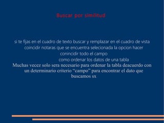 Buscar por similitud




si te fijas en el cuadro de texto buscar y remplazar en el cuadro de vista
       coincidir notaras que se encuentra selecionada la opcion hacer
                           conincidir todo el campo
                          como ordenar los datos de una tabla
Muchas vecez solo sera necesario para ordenar la tabla deacuerdo con
    un determinario criterio “campo” para encontrar el dato que
                            buscamos sx
 