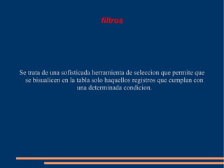 filtros




Se trata de una sofisticada herramienta de seleccion que permite que
  se bisualicen en la tabla solo haquellos registros que cumplan con
                       una determinada condicion.
 