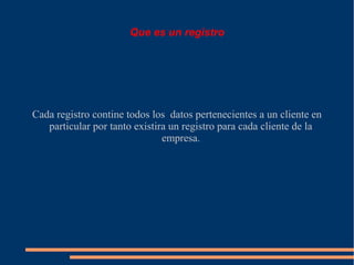 Que es un registro




Cada registro contine todos los datos pertenecientes a un cliente en
   particular por tanto existira un registro para cada cliente de la
                               empresa.
 
