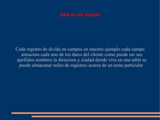 Que es un campo




Cada registro de divide en campos en nuestro ejemplo cada campo
  almacena cada uno de los datos del cliente como puede ser sus
apellidos nombres la direccion y ciudad donde vive en una tabla se
 puede almacenar miles de registros acerca de un tema particular
 