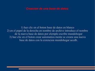 Creacion de una base de datos




             1) haz clic en el boton base de datos en blanco
2) en el papel de la derecha en nombre de archivo introduce el nombre
       de la nueva base de datos por elemplo escribe mundohogar
  3) haz clic en el boton crear automatica mente se creara una nueva
           base de datos con la extencion mundohogar accdb.
 