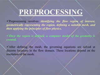 PREPROCESSING
Preprocessing involves identifying the flow region of interest,
geometrically representing the region, defining a suitable mesh, and
then applying the principles of flow physics.
Once the region is defined, a computer model of the geometry is
created.
After defining the mesh, the governing equations are solved at
discrete locations in the flow domain. These locations depend on the
resolution of the mesh.
 
