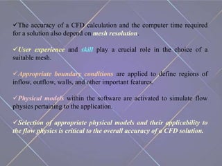 The accuracy of a CFD calculation and the computer time required
for a solution also depend on mesh resolution.
User experience and skill play a crucial role in the choice of a
suitable mesh.
Appropriate boundary conditions are applied to define regions of
inflow, outflow, walls, and other important features.
Physical models within the software are activated to simulate flow
physics pertaining to the application.
Selection of appropriate physical models and their applicability to
the flow physics is critical to the overall accuracy of a CFD solution.
 