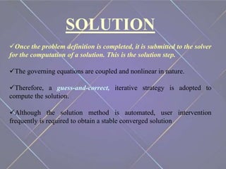 SOLUTION
Once the problem definition is completed, it is submitted to the solver
for the computation of a solution. This is the solution step.
The governing equations are coupled and nonlinear in nature.
Therefore, a guess-and-correct, iterative strategy is adopted to
compute the solution.
Although the solution method is automated, user intervention
frequently is required to obtain a stable converged solution
 