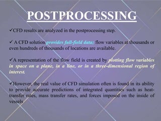 POSTPROCESSING
CFD results are analyzed in the postprocessing step.
 A CFD solution provides full-field data; flow variables at thousands or
even hundreds of thousands of locations are available.
A representation of the flow field is created by plotting flow variables
in space on a plane, in a line, or in a three-dimensional region of
interest.
However, the real value of CFD simulation often is found in its ability
to provide accurate predictions of integrated quantities such as heat-
transfer rates, mass transfer rates, and forces imposed on the inside of
vessels
 