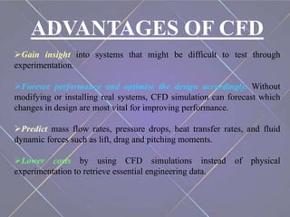 ADVANTAGES OF CFD
Gain insight into systems that might be difficult to test through
experimentation.
Foresee performance and optimise the design accordingly. Without
modifying or installing real systems, CFD simulation can forecast which
changes in design are most vital for improving performance.
Predict mass flow rates, pressure drops, heat transfer rates, and fluid
dynamic forces such as lift, drag and pitching moments.
Lower costs by using CFD simulations instead of physical
experimentation to retrieve essential engineering data.
 