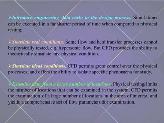 Introduce engineering data early in the design process. Simulations
can be executed in a far shorter period of time when compared to physical
testing
Simulate real conditions. Some flow and heat transfer processes cannot
be physically tested, e.g. hypersonic flow. But CFD provides the ability to
theoretically simulate any physical condition.
Simulate ideal conditions. CFD permits great control over the physical
processes, and offers the ability to isolate specific phenomena for study.
Examine data from a large number of locations. Physical testing limits
the number of locations that can be examined in the system. CFD permits
the examination of a large number of locations in the area of interest, and
yields a comprehensive set of flow parameters for examination.
 