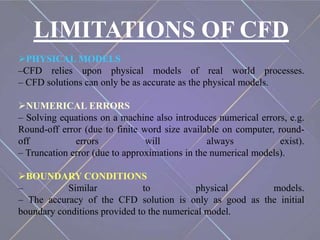 LIMITATIONS OF CFD
PHYSICAL MODELS
–CFD relies upon physical models of real world processes.
– CFD solutions can only be as accurate as the physical models.
NUMERICAL ERRORS
– Solving equations on a machine also introduces numerical errors, e.g.
Round-off error (due to finite word size available on computer, round-
off errors will always exist).
– Truncation error (due to approximations in the numerical models).
BOUNDARY CONDITIONS
– Similar to physical models.
– The accuracy of the CFD solution is only as good as the initial
boundary conditions provided to the numerical model.
 