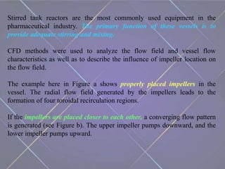 Stirred tank reactors are the most commonly used equipment in the
pharmaceutical industry. The primary function of these vessels is to
provide adequate stirring and mixing.
CFD methods were used to analyze the flow field and vessel flow
characteristics as well as to describe the influence of impeller location on
the flow field.
The example here in Figure a shows properly placed impellers in the
vessel. The radial flow field generated by the impellers leads to the
formation of four toroidal recirculation regions.
If the impellers are placed closer to each other, a converging flow pattern
is generated (see Figure b). The upper impeller pumps downward, and the
lower impeller pumps upward.
 
