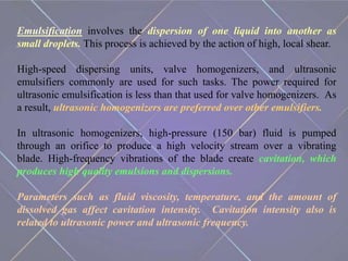 Emulsification involves the dispersion of one liquid into another as
small droplets. This process is achieved by the action of high, local shear.
High-speed dispersing units, valve homogenizers, and ultrasonic
emulsifiers commonly are used for such tasks. The power required for
ultrasonic emulsification is less than that used for valve homogenizers. As
a result, ultrasonic homogenizers are preferred over other emulsifiers.
In ultrasonic homogenizers, high-pressure (150 bar) fluid is pumped
through an orifice to produce a high velocity stream over a vibrating
blade. High-frequency vibrations of the blade create cavitation, which
produces high quality emulsions and dispersions.
Parameters such as fluid viscosity, temperature, and the amount of
dissolved gas affect cavitation intensity. Cavitation intensity also is
related to ultrasonic power and ultrasonic frequency.
 