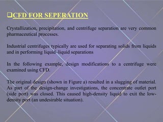 CFD FOR SEPERATION
Crystallization, precipitation, and centrifuge separation are very common
pharmaceutical processes.
Industrial centrifuges typically are used for separating solids from liquids
and in performing liquid–liquid separations
In the following example, design modifications to a centrifuge were
examined using CFD.
The original design (shown in Figure a) resulted in a slugging of material.
As part of the design-change investigations, the concentrate outlet port
(side port) was closed. This caused high-density liquid to exit the low-
density port (an undesirable situation).
 