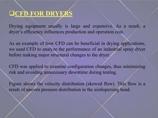 CFD FOR DRYERS
Drying equipment usually is large and expensive. As a result, a
dryer’s efficiency influences production and operation cost.
As an example of how CFD can be beneficial in drying applications,
we used CFD to analyze the performance of an industrial spray dryer
before making major structural changes to the dryer.
CFD was applied to examine configuration changes, thus minimizing
risk and avoiding unnecessary downtime during testing.
Figure shows the velocity distribution (skewed flow). This flow is a
result of uneven pressure distribution in the airdispersing head.
 