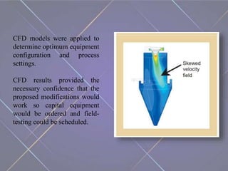 CFD models were applied to
determine optimum equipment
configuration and process
settings.
CFD results provided the
necessary confidence that the
proposed modifications would
work so capital equipment
would be ordered and field-
testing could be scheduled.
 