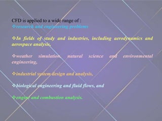 CFD is applied to a wide range of :
research and engineering problems
In fields of study and industries, including aerodynamics and
aerospace analysis,
weather simulation, natural science and environmental
engineering,
industrial system design and analysis,
biological engineering and fluid flows, and
engine and combustion analysis.
 