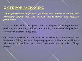  CFD FOR PACKAGING
Liquid pharmaceutical products primarily are supplied in bottles, and
decreasing filling time can shorten time-to-market and increase
productivity.
To save time, filling equipment can be adapted to package various
products, but splashing, spillover, and frothing are some of the problems
associated with such filling lines.
CFD can be applied to conduct virtual experiments before changes are
made to the filling lines or to the package geometry. This method allows a
wide range of conditions to be tested and leads to an optimized filling
process.
 
