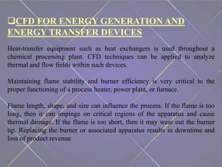 CFD FOR ENERGY GENERATION AND
ENERGY TRANSFER DEVICES
Heat-transfer equipment such as heat exchangers is used throughout a
chemical processing plant. CFD techniques can be applied to analyze
thermal and flow fields within such devices.
Maintaining flame stability and burner efficiency is very critical to the
proper functioning of a process heater, power plant, or furnace.
Flame length, shape, and size can influence the process. If the flame is too
long, then it can impinge on critical regions of the apparatus and cause
thermal damage. If the flame is too short, then it may wear out the burner
tip. Replacing the burner or associated apparatus results in downtime and
loss of product revenue
 