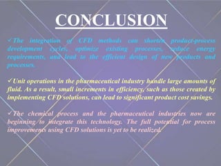 CONCLUSION
The integration of CFD methods can shorten product-process
development cycles, optimize existing processes, reduce energy
requirements, and lead to the efficient design of new products and
processes.
Unit operations in the pharmaceutical industry handle large amounts of
fluid. As a result, small increments in efficiency, such as those created by
implementing CFD solutions, can lead to significant product cost savings.
The chemical process and the pharmaceutical industries now are
beginning to integrate this technology. The full potential for process
improvements using CFD solutions is yet to be realized.
 