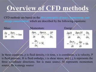 Overview of CFD methods
CFD methods are based on the first principles of mass, momentum, and
energy conservation, which are described by the following equations:
Mass: Momentum: Energy :
In these equations, ρ is fluid density, t is time, x is coordinate, u is velocity, P
is fluid pressure, H is fluid enthalpy, τ is shear stress, and i, j, k represents the
three coordinate directions. Sm is mass source, Sf represents momentum
source, Sh is energy source
 