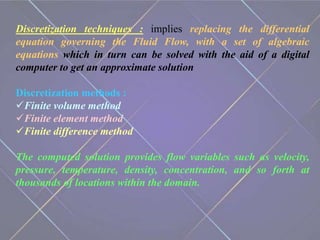 Discretization techniques : implies replacing the differential
equation governing the Fluid Flow, with a set of algebraic
equations which in turn can be solved with the aid of a digital
computer to get an approximate solution
Discretization methods :
Finite volume method
Finite element method
Finite difference method
The computed solution provides flow variables such as velocity,
pressure, temperature, density, concentration, and so forth at
thousands of locations within the domain.
 