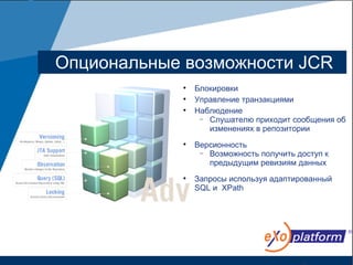 Опциональные возможности JCR
            
                Блокировки
            
                Управление транзакциями
            
                Наблюдение
                 − Слушателю приходит сообщения об
                   изменениях в репозитории
            
                Версионность
                 − Возможность получить доступ к
                   предыдущим ревизиям данных
            
                Запросы используя адаптированный
                SQL и XPath
 