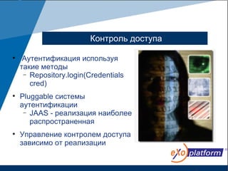 Контроль доступа


     Аутентификация используя
    такие методы
     − Repository.login(Credentials
       cred)

    Pluggable системы
    аутентификации
     − JAAS - реализация наиболее
       распространенная

    Управление контролем доступа
    зависимо от реализации
 