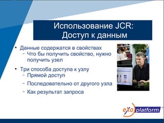 Использование JCR:
                   Доступ к данным

    Данные содержатся в свойствах
     − Что бы получить свойство, нужно
       получить узел

    Три способа доступа к узлу
     − Прямой доступ

    −   Последовательно от другого узла
    −   Как результат запроса
 