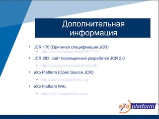 Дополнительная
                       информация

    JCR 170 (Оригинал спецификации JCR)
     − http://jcp.org/en/jsr/detail?id=170


    JCR 283 сайт посвященный разработке JCR 2.0
     −   http://jcp.org/en/jsr/detail?id=283

    eXo Platform (Open Source JCR)
     −   http://www.exoplatform.org

    eXo Platform Wiki
     −   http://wiki.exoplatform.com
 