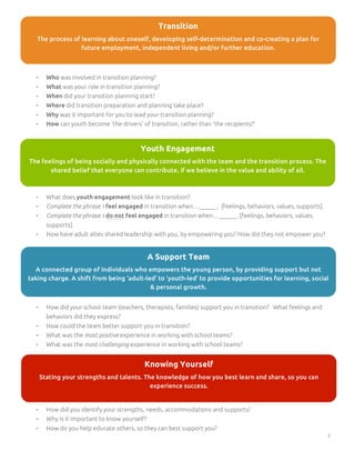 Transition
The process of learning about oneself, developing self-determination and co-creating a plan for
future employment, independent living and/or further education.

-

Who was involved in transition planning?

-

What was your role in transition planning?

-

When did your transition planning start?

-

Where did transition preparation and planning take place?

-

Why was it important for you to lead your transition planning?

-

How can youth become ‘the drivers’ of transition, rather than ‘the recipients?’

Youth Engagement
The feelings of being socially and physically connected with the team and the transition process. The
shared belief that everyone can contribute, if we believe in the value and ability of all.

-

What does youth engagement look like in transition?

-

Complete the phrase: I feel engaged in transition when…______. [feelings, behaviors, values, supports].

-

Complete the phrase: I do not feel engaged in transition when…______. [feelings, behaviors, values,
supports].

-

How have adult allies shared leadership with you, by empowering you? How did they not empower you?

A Support Team
A connected group of individuals who empowers the young person, by providing support but not
taking charge. A shift from being ‘adult-led’ to ‘youth-led’ to provide opportunities for learning, social
& personal growth.
-

How did your school team (teachers, therapists, families) support you in transition? What feelings and
behaviors did they express?

-

How could the team better support you in transition?

-

What was the most positive experience in working with school teams?

-

What was the most challenging experience in working with school teams?

Knowing Yourself
Stating your strengths and talents. The knowledge of how you best learn and share, so you can
experience success.

-

How did you identify your strengths, needs, accommodations and supports?

-

Why is it important to know yourself?

-

How do you help educate others, so they can best support you?
2

 