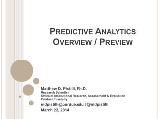 PREDICTIVE ANALYTICS
OVERVIEW / PREVIEW
Matthew D. Pistilli, Ph.D.
Research Scientist
Office of Institutional Research, Assessment & Evaluation
Purdue University
mdpistilli@purdue.edu | @mdpistilli
March 22, 2014
 