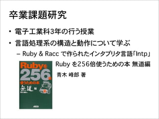 卒業課題研究
• 電子工業科3年の行う授業
• 言語処理系の構造と動作について学ぶ
 – Ruby & Racc で作られたインタプリタ言語「Intp」�
 –               Ruby を256倍使うための本�無道編
 ��������������������� 青木 峰郎�著
 