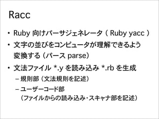 Racc
• Ruby 向けパーサジェネレータ�（ Ruby yacc ）
• 文字の並びをコンピュータが理解できるよう
 変換する （パース parse）
• 文法ファイル�*.y を読み込み *.rb を生成
 – 規則部 （文法規則を記述）
 – ユーザーコード部
   （ファイルからの読み込み・スキャナ部を記述）
 