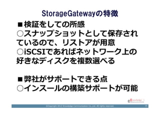 StorageGatewayの特徴
■検証をしての所感
○スナップショットとして保存され
ているので、リストアが用意
○iSCSIであればネットワーク上の
好きなディスクを複数選べる

■弊社がサポートできる点
○インスールの構築サポートが可能

     ©Copyright 2012 Knowledge Communication Co.,Ltd. All rights reserved.   14
 