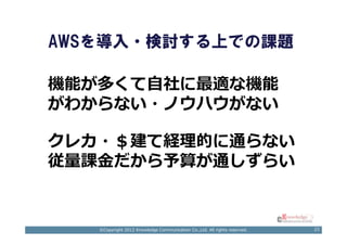 AWSを導入・検討する上での課題

機能が多くて自社に最適な機能
がわからない・ノウハウがない

クレカ・＄建て経理的に通らない
従量課⾦だから予算が通しずらい


   ©Copyright 2012 Knowledge Communication Co.,Ltd. All rights reserved.   23
 