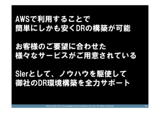 AWSで利用することで
簡単にしかも安くDRの構築が可能
 サポートします！
お客様のご要望に合わせた
様々なサービスがご用意されている

SIerとして、ノウハウを駆使して
御社のDR環境構築を全力サポート

    ©Copyright 2012 Knowledge Communication Co.,Ltd. All rights reserved.   26
 