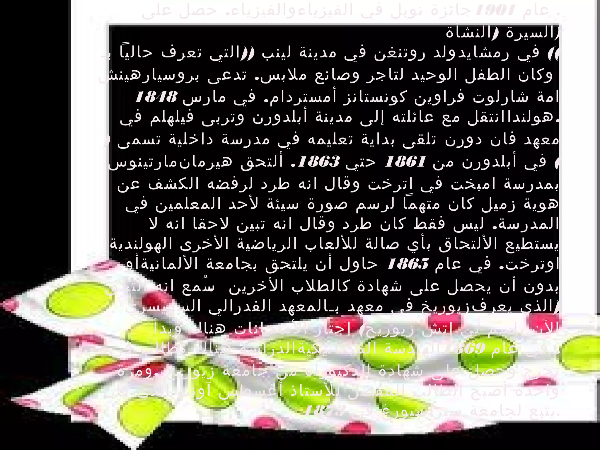 ‫. عام 1091 جائزة نوبل في الفيزياء والفيزياء. حصل على‬
                                             ‫)السيرة ) النشأة‬
‫(( في رمشايد ولد روتنغن في مدينة لينب )) التي تعرف حاليا بـ‬
‫وكان الطفل الوحيد لتاجر وصانع ملبس. تدعى بروسيا رهينش‬
     ‫امة شارلوت فراوين كونستانز أمستردام. في مارس 8481‬
   ‫. هولندا انتقل مع عائلته إلى مدينة أبلدورن وتربى فيلهلم في‬
‫معهد فان دورن تلقى بداية تعليمه في مدرسة داخلية تسمى )‬
 ‫( في أبلدورن من 1681 حتي 3681. ألتحق هيرمان مارتينوس‬
   ‫بمدرسة امبخت في اترخت وقال انه طرد لرفضه الكشف عن‬
    ‫هوية زميل كان متهما لرسم صورة سيئة لحد المعلمين في‬
        ‫المدرسة. ليس فقط كان طرد وقال انه تبين لحقا انه ل‬
 ‫يستطيع اللتحاق بأي صالة لللعاب الرياضية الخرى الهولندية‬
    ‫اوترخت. في عام 5681 حاول أن يلتحق بجامعة اللمانيةأو‬
 ‫بدون أن يحصل على شهادة كالطلب الخرين سمع انه التحق‬
               ‫.ُ‬
    ‫) الذي يعرف زيوريخ في معهد بـالمعهد الفدرالي السويسري‬
         ‫الن باسم تي إتش زيوريخ( إجتاز المتحانات هناك وبدأ‬
  ‫. في عام 9681 الهندسة الميكانيكية الدراسة هناك كطالب في‬
   ‫تخرج وحصل على شهادة الدكتوراه من جامعة زيوريخ , ومرة‬
‫واحدة أصبح الطالب المفضل للستاذ أغسطس آونت الذي كان‬
                            ‫. يتبع لجامعة ستراسبورغ في 3781‬
 