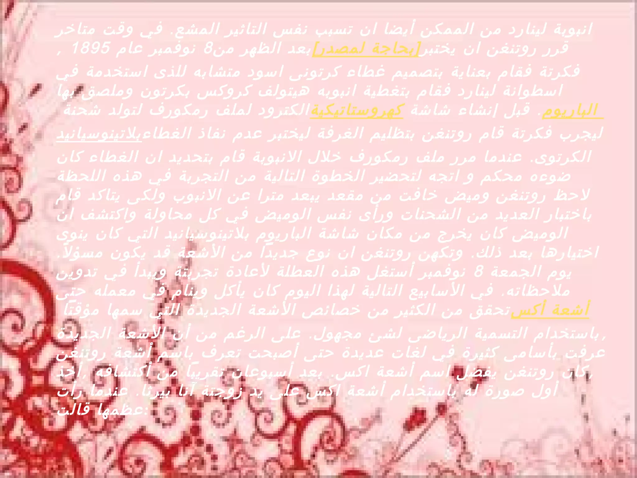 ‫انبوبة لينارد من الممكن أيضا ان تسبب نفس التاثير المشع . في وقت متاخر‬
‫قرر روتنغن ان يختبر [بحاجة لمصدر] بعد الظهر من 8 نوفمبر عام 5981 ,‬
‫فكرتة فقام بعناية بتصميم غطاء كرتونى اسود متشابه للذى استخدمة في‬
‫اسطوانة لينارد فقام بتغطية انبوبه هيتولف كروكس بكرتون وملصق بها‬
   ‫الباريوم . قبل إنشاء شاشة كهروستاتيكية الكترود لملف رمكورف لتولد شحنة‬
‫ليجرب فكرتة قام روتنغن بتظليم الغرفة ليختبر عدم نفاذ الغطاء بلتينوسيانيد‬
‫الكرتوى . عندما مرر ملف رمكورف خلل النبوبة قام بتحديد ان الغطاء كان‬
‫ضوءه محكم و اتجه لتحضير الخطوة التالية من التجربة في هذه اللحظة‬
‫لحظ روتنغن وميض خافت من مقعد يبعد مترا عن النبوب ولكى يتاكد قام‬
‫باختبار العديد من الشحنات ورأى نفس الوميض في كل محاولة واكتشف ان‬
‫الوميض كان يخرج من مكان شاشة الباريوم بلتينوسيانيد التي كان ينوى‬
‫اختيارها بعد ذلك . وتكهن روتنغن ان نوع جديدا من الشعة قد يكون مسؤ ل ً.‬
‫يوم الجمعة 8 نوفمبر أستغل هذه العطلة لعادة تجربتة ويبدأ في تدوين‬
‫ملحظاته . في السابيع التالية لهذا اليوم كان يأكل وينام في معمله حتى‬
   ‫أشعة أكس تحقق من الكثير من خصائص الشعة الجديدة التي سمها مؤقتا‬
‫, باستخدام التسمية الرياضى لشئ مجهول . على الرغم من أن الشعة الجديدة‬
‫عرفت بأسامى كثيرة في لغات عديدة حتى أصبحت تعرف باسم أشعة روتنغن‬
‫, كان روتنغن يفضل اسم أشعة اكس . بعد أسبوعان تقريبا من أكتشافه , أخذ‬
‫أول صورة له باستخدام أشعة اكس على يد زوجتة آنا بيرثا . عندما رأت‬
‫: عظمها قالت‬
 