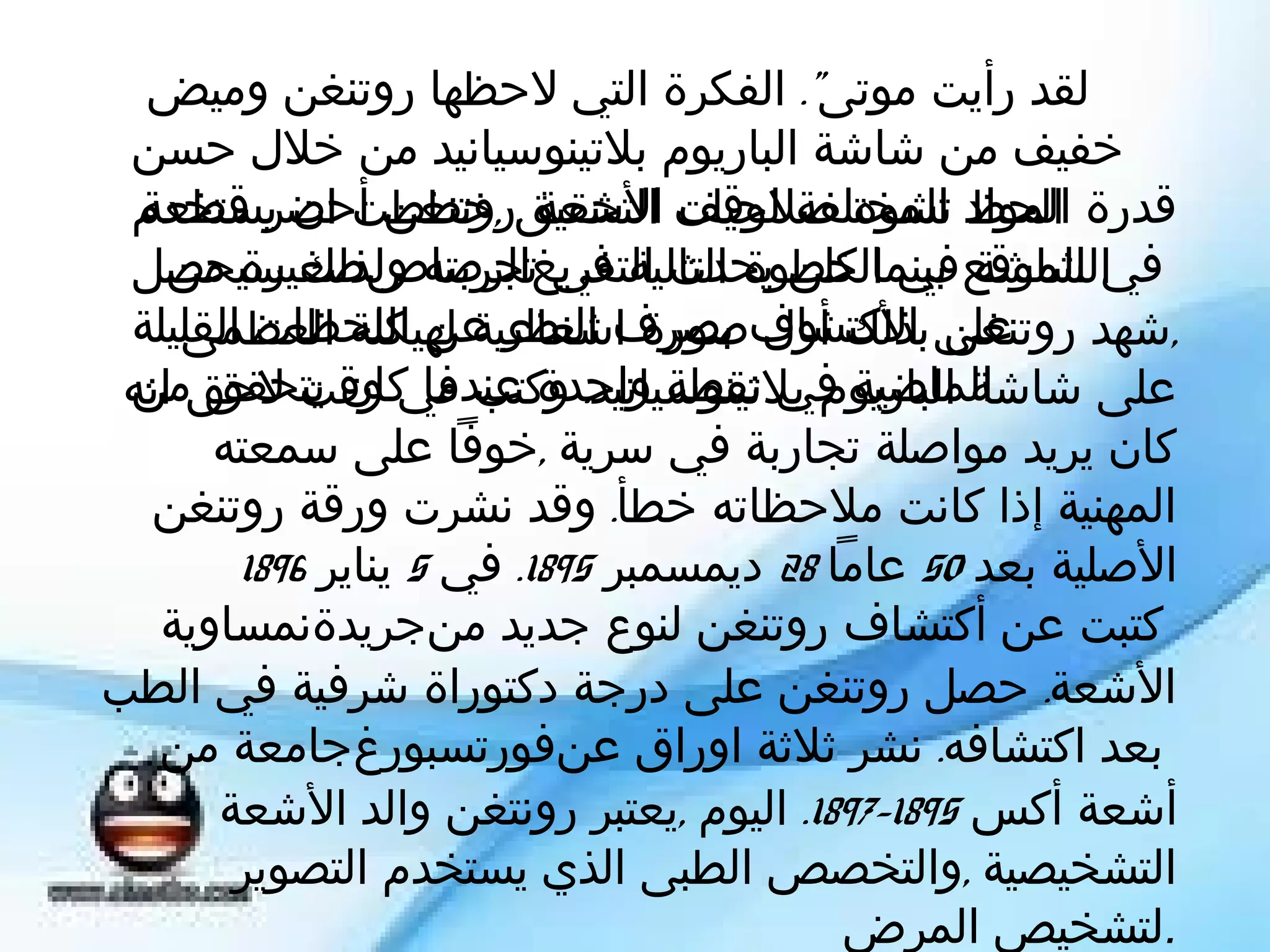 ‫لقد رأيت موتى". الفكرة التي لحظها روتنغن وميض"‬
 ‫خفيف من شاشة الباريوم بلتينوسيانيد من خلل حسن‬
 ‫قدرة المواد تشوه صلحيات التحقيق ,خططت ان يستخدم‬
  ‫الحظ المختلفة لوقف الشعة ,روتنغن أحضر قطعة‬
 ‫في الموقع بينما كلن يحدث التفريغتجربته ولذلك سيحصل‬
    ‫الشاشة في الخطوة التالية في الرصاصصغيرة من‬
 ‫على الكتشاف بصرف النظر عن اللحظات القليلة‬
     ‫,شهد روتنغن بذلك أول صورة اشعاعية لهيكلة العظمى‬
 ‫الماضية في نقطة واحدة عندما كان يتحقق من‬
 ‫على شاشة الباريوم بلتينوسيانيد. وكتب في وقت لحق انه‬
      ‫كان يريد مواصلة تجاربة في سرية ,خوفا على سمعته‬
   ‫المهنية إذا كانت ملحظاته خطأ. وقد نشرت ورقة روتنغن‬
        ‫الصلية بعد 05 عاما 82 ديمسمبر 5981. في 5 يناير 6981‬
   ‫كتبت عن أكتشاف روتنغن لنوع جديد منجريدةنمساوية‬
‫الشعة. حصل روتنغن على درجة دكتوراة شرفية في الطب‬
   ‫بعد اكتشافه. نشر ثلثة اوراق عنفورتسبورغجامعة من‬
      ‫أشعة أكس 5981-7981. اليوم ,يعتبر رونتغن والد الشعة‬
       ‫التشخيصية ,والتخصص الطبى الذي يستخدم التصوير‬
                                          ‫.لتشخيص المرض‬
 
