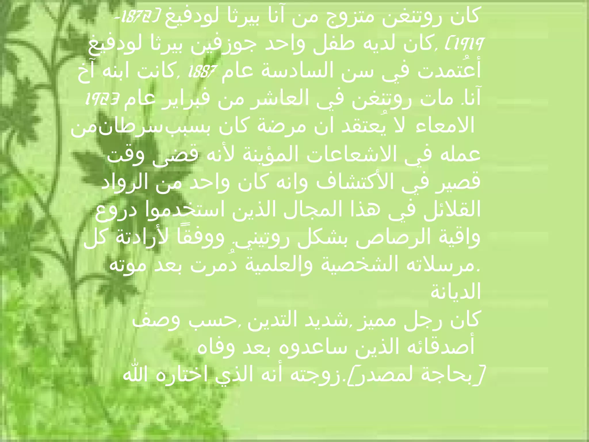 ‫كان روتنغن متزوج من آنا بيرثا لودفيغ )2781-‬
  ‫9191( ,كان لديه طفل واحد جوزفين بيرثا لودفيغ‬
‫أعتمدت في سن السادسة عام 7881 ,كانت ابنه آخ‬    ‫ُ‬
 ‫آنا. مات روتنغن في العاشر من فبراير عام 3291‬
‫المعاء ل يعتقد ان مرضة كان بسببسرطانمن‬‫. ُ‬
    ‫عمله في الشعاعات المؤينة لنه قضى وقت‬
   ‫قصير في الكتشاف وانه كان واحد من الرواد‬
   ‫القلئل في هذا المجال الذين استخدموا دروع‬
 ‫واقية الرصاص بشكل روتيني. ووفقا لرادتة كل‬
    ‫.مرسلته الشخصية والعلمية دمرت بعد موته‬
                    ‫ُ‬
                                           ‫الديانة‬
        ‫كان رجل مميز ,شديد التدين ,حسب وصف‬
                ‫أصدقائه الذين ساعدوه بعد وفاه‬
      ‫[بحاجة لمصدر].زوجته أنه الذي اختاره ا‬
 