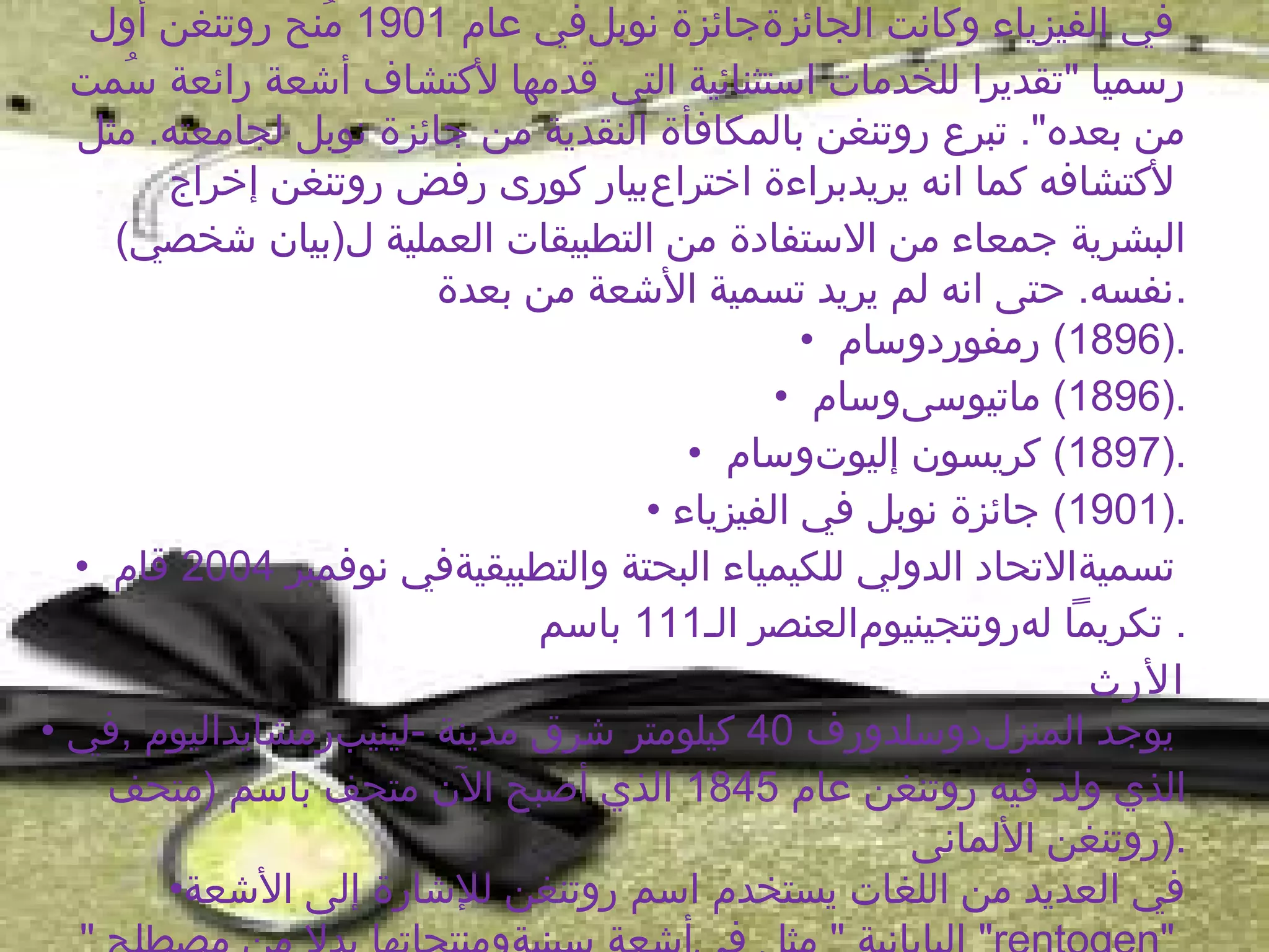 ‫في الفيزياء وكانت الجائزةجائزة نوبلفي عام 1091 منح روتنغن أول‬
                ‫ُ‬
  ‫رسميا "تقديرا للخدمات استثنائية التى قدمها لكتشاف أشعة رائعة سمت‬
     ‫ُ‬
  ‫من بعده". تبرع روتنغن بالمكافأة النقدية من جائزة نوبل لجامعته. مثل‬
       ‫لكتشافه كما انه يريدبراءة اختراعبيار كورى رفض روتنغن إخراج‬
    ‫البشرية جمعاء من الستفادة من التطبيقات العملية ل)بيان شخصي(‬
                        ‫.نفسه. حتى انه لم يريد تسمية الشعة من بعدة‬
                                               ‫.)6981( رمفوردوسام •‬
                                             ‫.)6981( ماتيوسىوسام •‬
                                       ‫.)7981( كريسون إليوتوسام •‬
                                    ‫.)1091( جائزة نوبل في الفيزياء •‬
  ‫تسميةالتحاد الدولي للكيمياء البحتة والتطبيقيةفي نوفمبر 4002 قام •‬
                              ‫. تكريما لهرونتجينيومالعنصر الـ111 باسم‬
                                                               ‫الرث‬
‫يوجد المنزلدوسلدورف 04 كيلومتر شرق مدينة -لينيبرمشايداليوم ,في •‬
    ‫الذي ولد فيه روتنغن عام 5481 الذي أصبح الن متحف باسم )متحف‬
                                                    ‫.)روتنغن اللمانى‬
       ‫في العديد من اللغات يستخدم اسم روتنغن للشارة إلى الشعة•‬
 